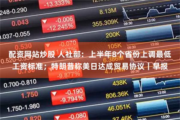 配资网站炒股 人社部：上半年8个省份上调最低工资标准；特朗普称美日达成贸易协议｜早报
