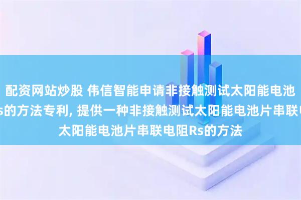 配资网站炒股 伟信智能申请非接触测试太阳能电池片串联电阻Rs的方法专利, 提供一种非接触测试太阳能电池片串联电阻Rs的方法