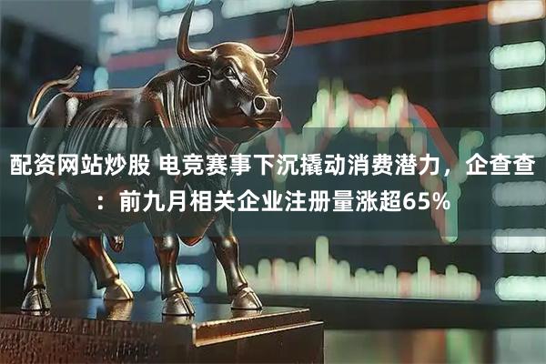 配资网站炒股 电竞赛事下沉撬动消费潜力，企查查：前九月相关企业注册量涨超65%