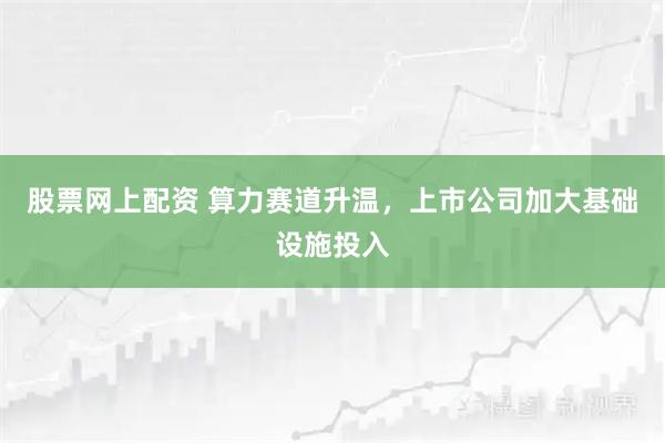 股票网上配资 算力赛道升温，上市公司加大基础设施投入