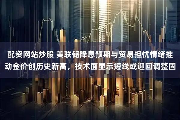 配资网站炒股 美联储降息预期与贸易担忧情绪推动金价创历史新高，技术面显示短线或迎回调整固