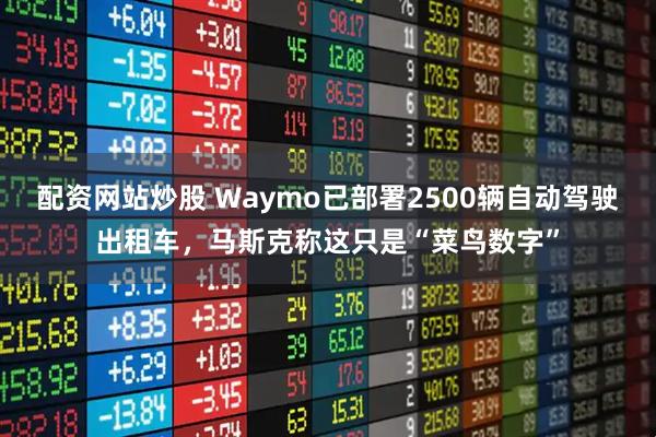 配资网站炒股 Waymo已部署2500辆自动驾驶出租车，马斯克称这只是“菜鸟数字”