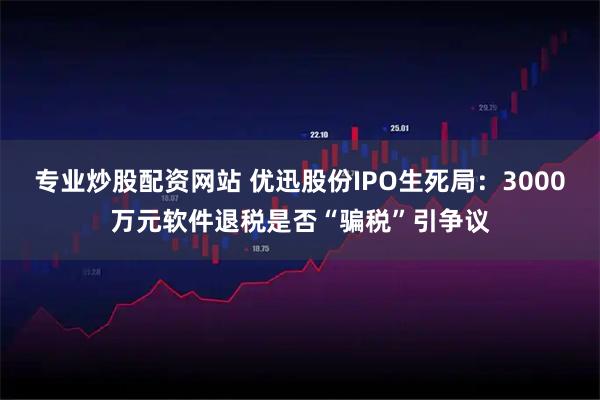 专业炒股配资网站 优迅股份IPO生死局：3000万元软件退税是否“骗税”引争议
