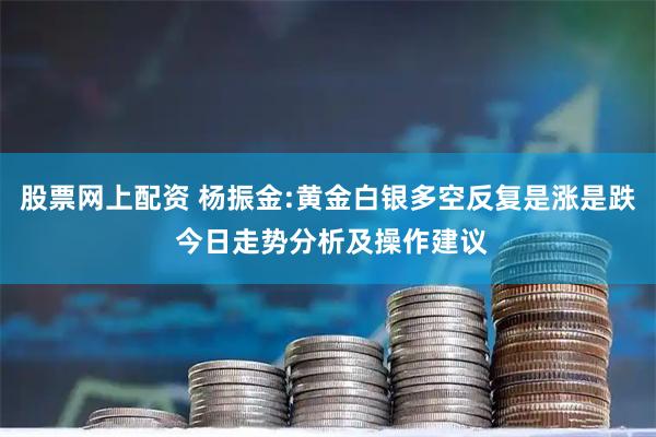 股票网上配资 杨振金:黄金白银多空反复是涨是跌 今日走势分析及操作建议