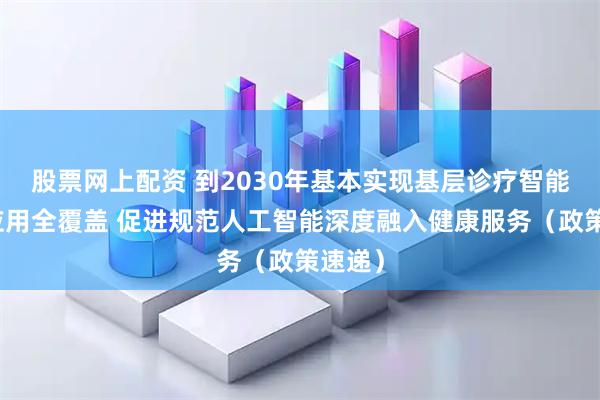 股票网上配资 到2030年基本实现基层诊疗智能辅助应用全覆盖 促进规范人工智能深度融入健康服务（政策速递）