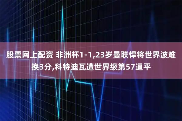 股票网上配资 非洲杯1-1,23岁曼联悍将世界波难换3分,科特迪瓦遭世界级第57逼平