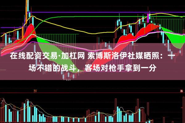 在线配资交易·加杠网 索博斯洛伊社媒晒照：一场不错的战斗，客场对枪手拿到一分