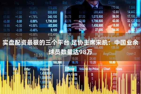 实盘配资最狠的三个平台 足协主席宋凯：中国业余球员数量达98万