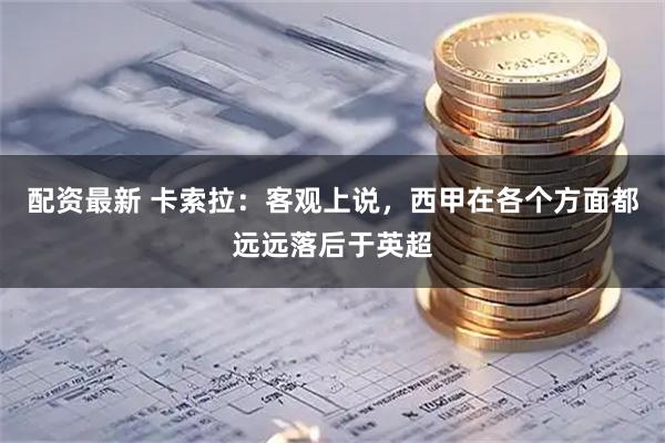 配资最新 卡索拉：客观上说，西甲在各个方面都远远落后于英超