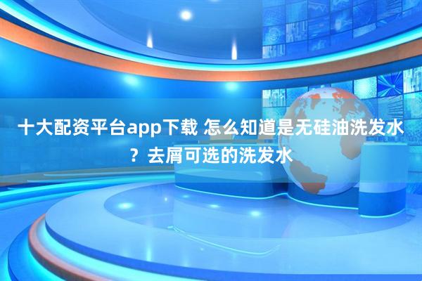 十大配资平台app下载 怎么知道是无硅油洗发水？去屑可选的洗发水