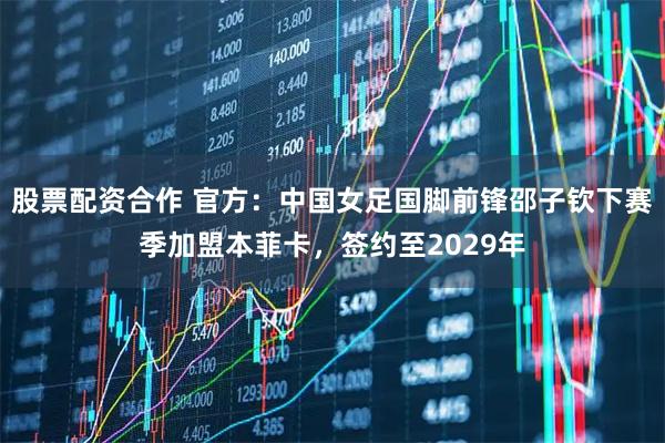 股票配资合作 官方：中国女足国脚前锋邵子钦下赛季加盟本菲卡，签约至2029年